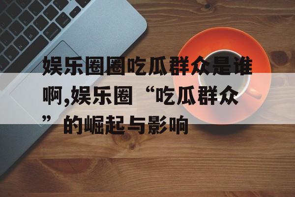 娱乐圈圈吃瓜群众是谁啊,娱乐圈“吃瓜群众”的崛起与影响 娱乐圈圈吃瓜群众是谁啊,娱乐圈“吃瓜群众”的崛起与影响