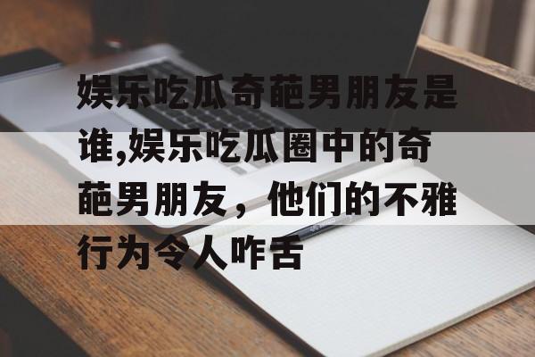 娱乐吃瓜奇葩男朋友是谁,娱乐吃瓜圈中的奇葩男朋友,他们的不雅行为令人咋舌 娱乐吃瓜奇葩男朋友是谁,娱乐吃瓜圈中的奇葩男朋友,他们的不雅行为令人咋舌