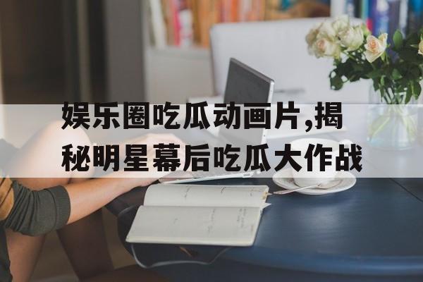 娱乐圈吃瓜动画片,揭秘明星幕后吃瓜大作战 娱乐圈吃瓜动画片,揭秘明星幕后吃瓜大作战