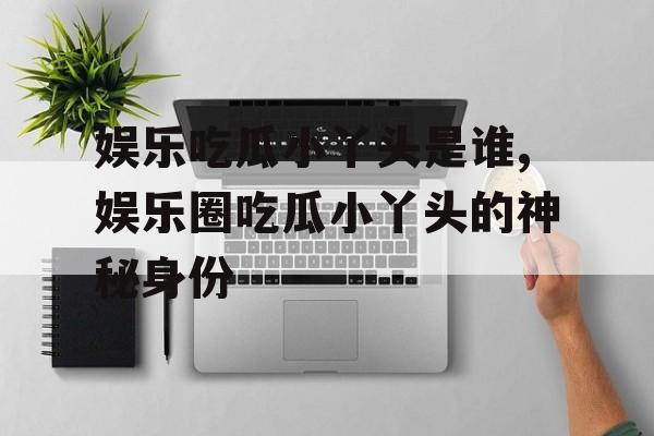 娱乐吃瓜小丫头是谁,娱乐圈吃瓜小丫头的神秘身份 娱乐吃瓜小丫头是谁,娱乐圈吃瓜小丫头的神秘身份