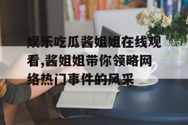 娱乐吃瓜酱姐姐在线观看,酱姐姐带你领略网络热门事件的风采 娱乐吃瓜酱姐姐在线观看,酱姐姐带你领略网络热门事件的风采
