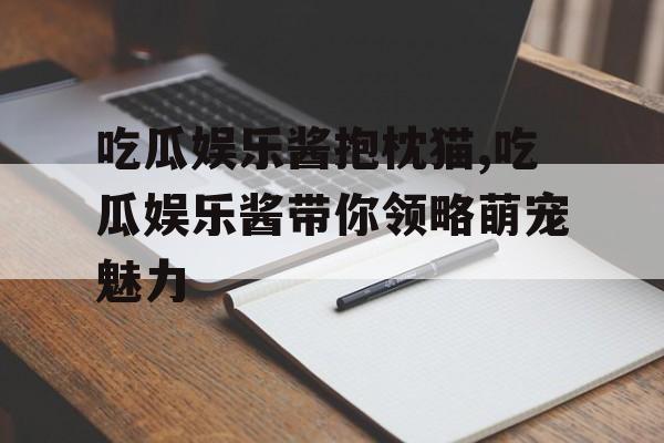 吃瓜娱乐酱抱枕猫,吃瓜娱乐酱带你领略萌宠魅力 吃瓜娱乐酱抱枕猫,吃瓜娱乐酱带你领略萌宠魅力