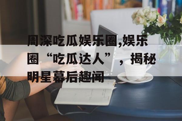 周深吃瓜娱乐圈,娱乐圈“吃瓜达人”,揭秘明星幕后趣闻 周深吃瓜娱乐圈,娱乐圈“吃瓜达人”,揭秘明星幕后趣闻