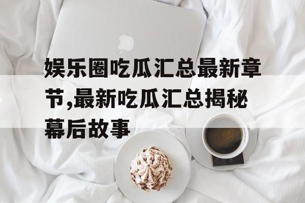 娱乐圈吃瓜汇总最新章节,最新吃瓜汇总揭秘幕后故事 娱乐圈吃瓜汇总最新章节,最新吃瓜汇总揭秘幕后故事