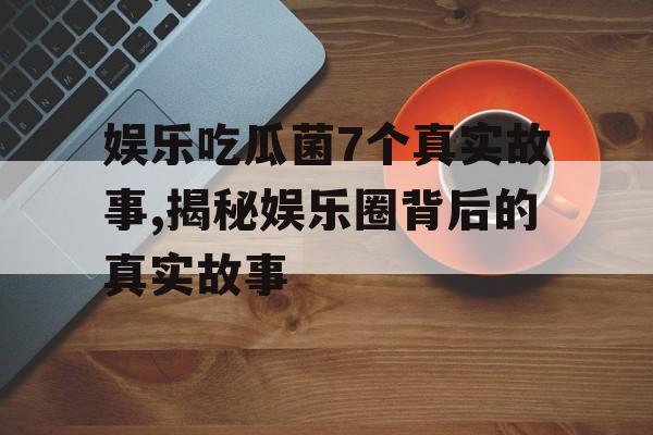 娱乐吃瓜菌7个真实故事,揭秘娱乐圈背后的真实故事 娱乐吃瓜菌7个真实故事,揭秘娱乐圈背后的真实故事