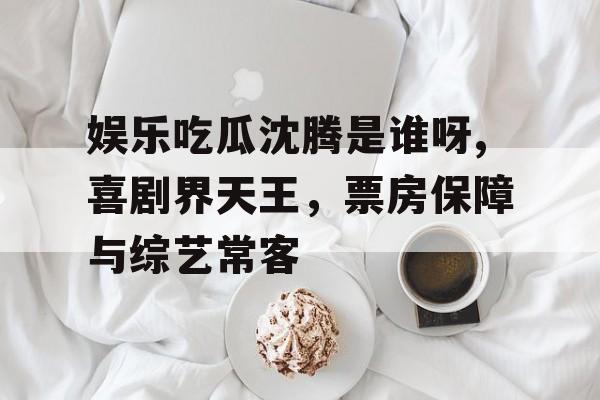 娱乐吃瓜沈腾是谁呀,喜剧界天王,票房保障与综艺常客 娱乐吃瓜沈腾是谁呀,喜剧界天王,票房保障与综艺常客