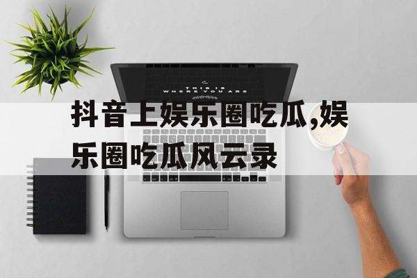 抖音上娱乐圈吃瓜,娱乐圈吃瓜风云录 抖音上娱乐圈吃瓜,娱乐圈吃瓜风云录