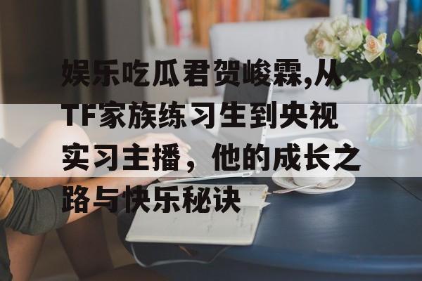 娱乐吃瓜君贺峻霖,从TF家族练习生到央视实习主播,他的成长之路与快乐秘诀 娱乐吃瓜君贺峻霖,从TF家族练习生到央视实习主播,他的成长之路与快乐秘诀