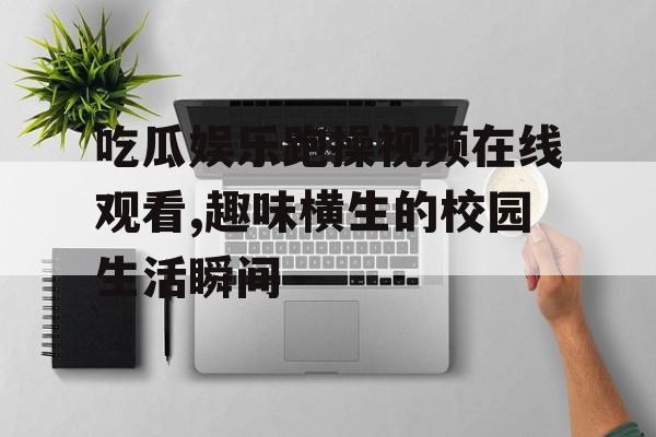 吃瓜娱乐跑操视频在线观看,趣味横生的校园生活瞬间 吃瓜娱乐跑操视频在线观看,趣味横生的校园生活瞬间