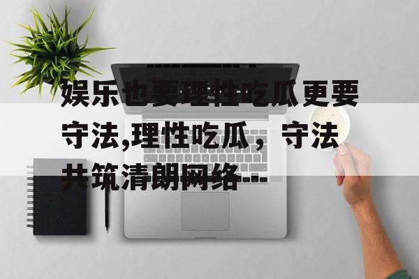 娱乐也要理性吃瓜更要守法,理性吃瓜,守法共筑清朗网络 娱乐也要理性吃瓜更要守法,理性吃瓜,守法共筑清朗网络