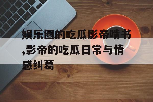 娱乐圈的吃瓜影帝啃书,影帝的吃瓜日常与情感纠葛 娱乐圈的吃瓜影帝啃书,影帝的吃瓜日常与情感纠葛