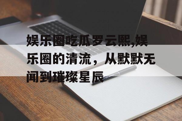 娱乐圈吃瓜罗云熙,娱乐圈的清流,从默默无闻到璀璨星辰 娱乐圈吃瓜罗云熙,娱乐圈的清流,从默默无闻到璀璨星辰