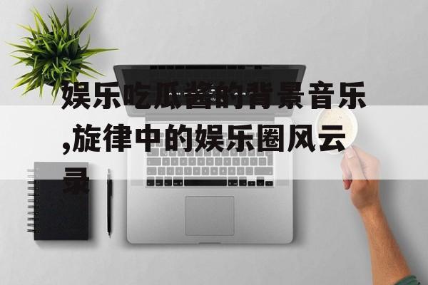 娱乐吃瓜酱的背景音乐,旋律中的娱乐圈风云录 娱乐吃瓜酱的背景音乐,旋律中的娱乐圈风云录