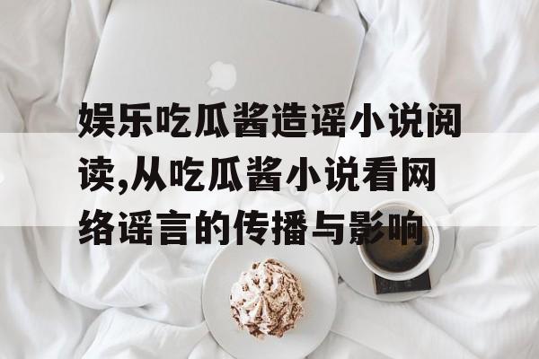 娱乐吃瓜酱造谣小说阅读,从吃瓜酱小说看网络谣言的传播与影响 娱乐吃瓜酱造谣小说阅读,从吃瓜酱小说看网络谣言的传播与影响