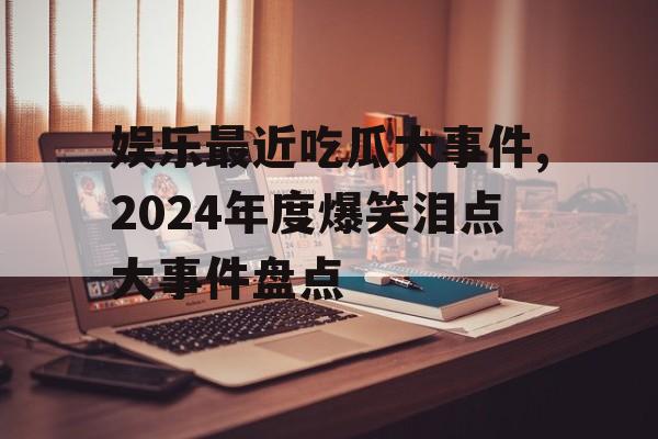 娱乐最近吃瓜大事件,2024年度爆笑泪点大事件盘点 娱乐最近吃瓜大事件,2024年度爆笑泪点大事件盘点
