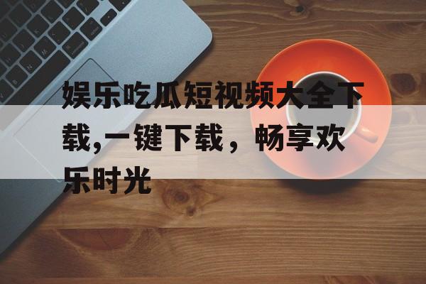 娱乐吃瓜短视频大全下载,一键下载,畅享欢乐时光 娱乐吃瓜短视频大全下载,一键下载,畅享欢乐时光