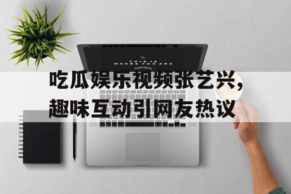 吃瓜娱乐视频张艺兴,趣味互动引网友热议 吃瓜娱乐视频张艺兴,趣味互动引网友热议