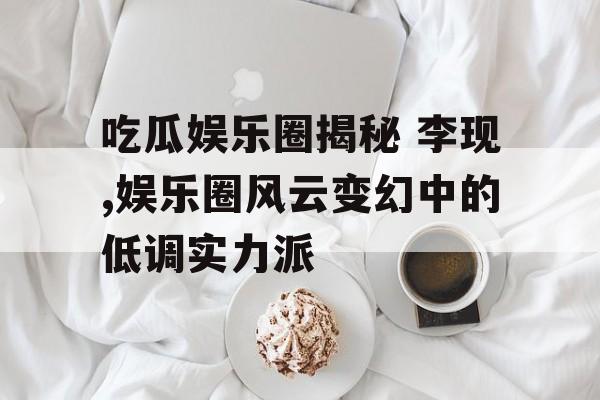 吃瓜娱乐圈揭秘 李现,娱乐圈风云变幻中的低调实力派 吃瓜娱乐圈揭秘 李现,娱乐圈风云变幻中的低调实力派