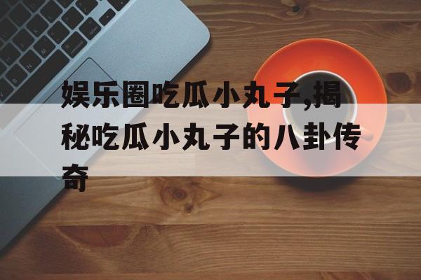 娱乐圈吃瓜小丸子,揭秘吃瓜小丸子的八卦传奇 娱乐圈吃瓜小丸子,揭秘吃瓜小丸子的八卦传奇