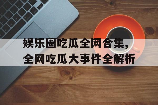 娱乐圈吃瓜全网合集,全网吃瓜大事件全解析 娱乐圈吃瓜全网合集,全网吃瓜大事件全解析