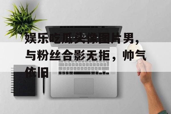 娱乐吃瓜头像图片男,与粉丝合影无拒,帅气依旧 娱乐吃瓜头像图片男,与粉丝合影无拒,帅气依旧