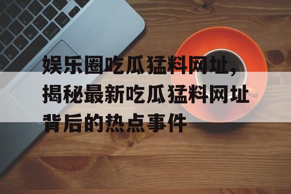 娱乐圈吃瓜猛料网址,揭秘最新吃瓜猛料网址背后的热点事件 娱乐圈吃瓜猛料网址,揭秘最新吃瓜猛料网址背后的热点事件