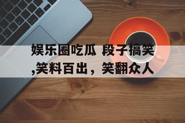 娱乐圈吃瓜 段子搞笑,笑料百出,笑翻众人 娱乐圈吃瓜 段子搞笑,笑料百出,笑翻众人