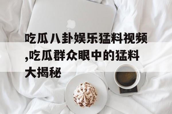 吃瓜八卦娱乐猛料视频,吃瓜群众眼中的猛料大揭秘 吃瓜八卦娱乐猛料视频,吃瓜群众眼中的猛料大揭秘