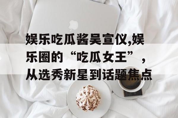 娱乐吃瓜酱吴宣仪,娱乐圈的“吃瓜女王”,从选秀新星到话题焦点 娱乐吃瓜酱吴宣仪,娱乐圈的“吃瓜女王”,从选秀新星到话题焦点