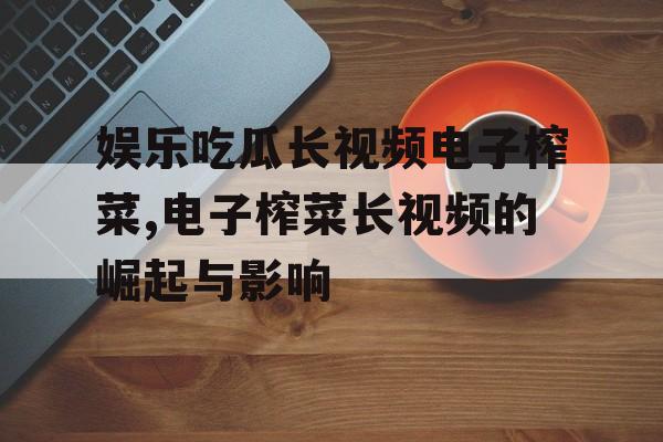 娱乐吃瓜长视频电子榨菜,电子榨菜长视频的崛起与影响 娱乐吃瓜长视频电子榨菜,电子榨菜长视频的崛起与影响