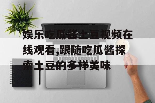 娱乐吃瓜酱土豆视频在线观看,跟随吃瓜酱探索土豆的多样美味 娱乐吃瓜酱土豆视频在线观看,跟随吃瓜酱探索土豆的多样美味