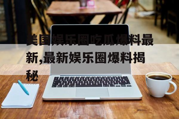 美国娱乐圈吃瓜爆料最新,最新娱乐圈爆料揭秘 美国娱乐圈吃瓜爆料最新,最新娱乐圈爆料揭秘