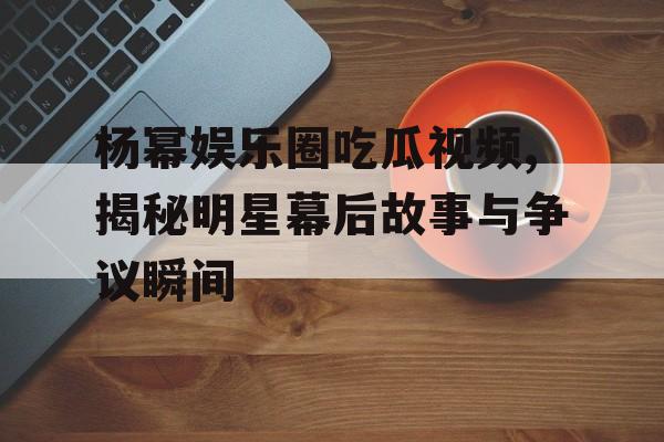 杨幂娱乐圈吃瓜视频,揭秘明星幕后故事与争议瞬间 杨幂娱乐圈吃瓜视频,揭秘明星幕后故事与争议瞬间