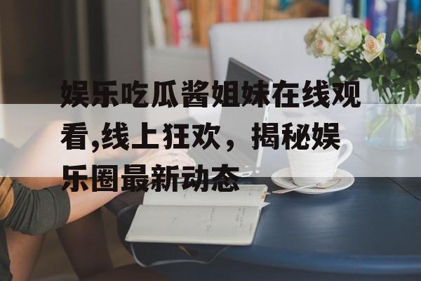 娱乐吃瓜酱姐妹在线观看,线上狂欢,揭秘娱乐圈最新动态 娱乐吃瓜酱姐妹在线观看,线上狂欢,揭秘娱乐圈最新动态