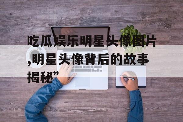 吃瓜娱乐明星头像图片,明星头像背后的故事揭秘” 吃瓜娱乐明星头像图片,明星头像背后的故事揭秘”
