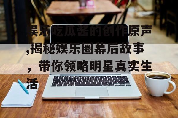 娱乐吃瓜酱的创作原声,揭秘娱乐圈幕后故事,带你领略明星真实生活 娱乐吃瓜酱的创作原声,揭秘娱乐圈幕后故事,带你领略明星真实生活