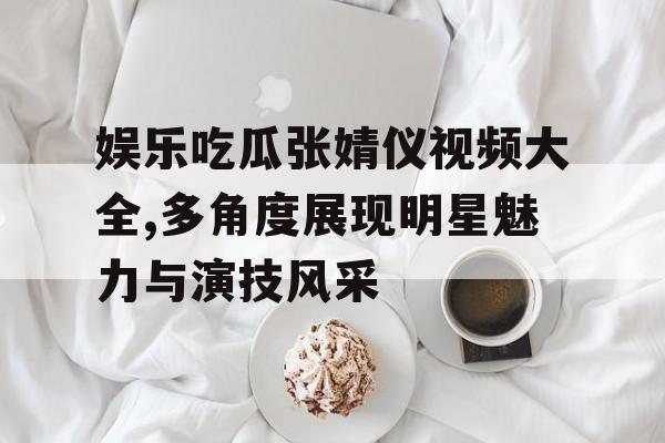 娱乐吃瓜张婧仪视频大全,多角度展现明星魅力与演技风采 娱乐吃瓜张婧仪视频大全,多角度展现明星魅力与演技风采