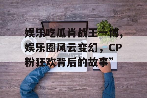 娱乐吃瓜肖战王一博,娱乐圈风云变幻,CP粉狂欢背后的故事” 娱乐吃瓜肖战王一博,娱乐圈风云变幻,CP粉狂欢背后的故事”