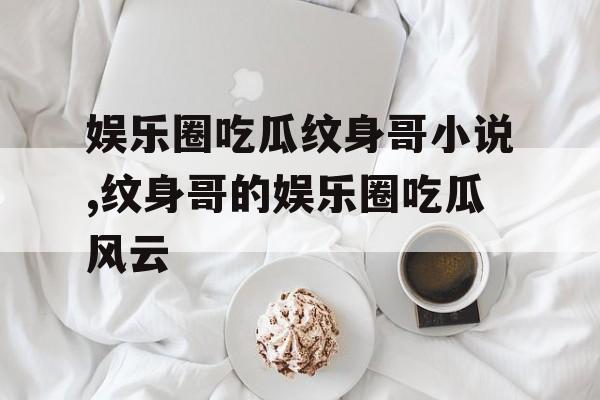 娱乐圈吃瓜纹身哥小说,纹身哥的娱乐圈吃瓜风云 娱乐圈吃瓜纹身哥小说,纹身哥的娱乐圈吃瓜风云