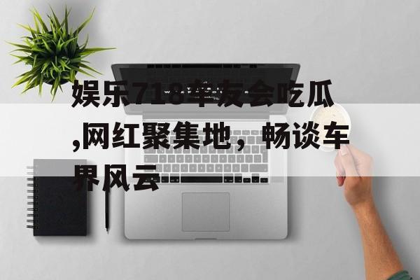 娱乐718车友会吃瓜,网红聚集地,畅谈车界风云 娱乐718车友会吃瓜,网红聚集地,畅谈车界风云