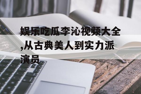 娱乐吃瓜李沁视频大全,从古典美人到实力派演员 娱乐吃瓜李沁视频大全,从古典美人到实力派演员