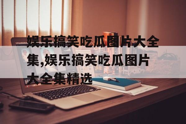 娱乐搞笑吃瓜图片大全集,娱乐搞笑吃瓜图片大全集精选 娱乐搞笑吃瓜图片大全集,娱乐搞笑吃瓜图片大全集精选