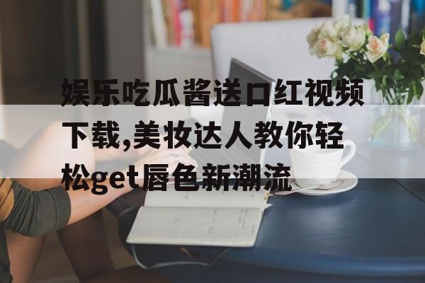 娱乐吃瓜酱送口红视频下载,美妆达人教你轻松get唇色新潮流 娱乐吃瓜酱送口红视频下载,美妆达人教你轻松get唇色新潮流