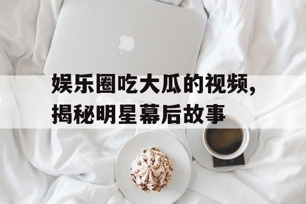 娱乐圈吃大瓜的视频,揭秘明星幕后故事 娱乐圈吃大瓜的视频,揭秘明星幕后故事