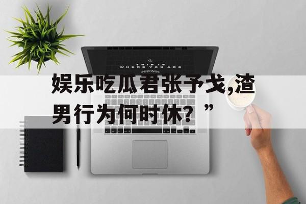 娱乐吃瓜君张予戈,渣男行为何时休?” 娱乐吃瓜君张予戈,渣男行为何时休?”
