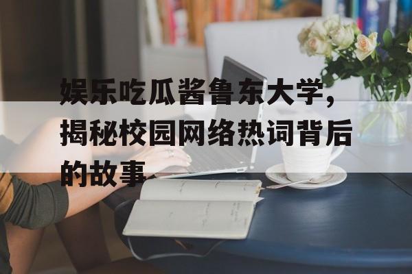 娱乐吃瓜酱鲁东大学,揭秘校园网络热词背后的故事 娱乐吃瓜酱鲁东大学,揭秘校园网络热词背后的故事