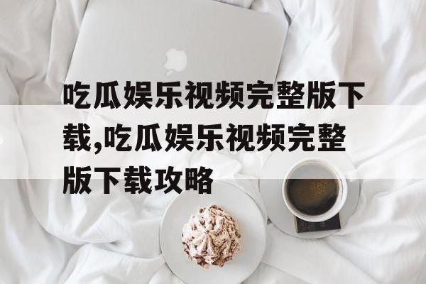 吃瓜娱乐视频完整版下载,吃瓜娱乐视频完整版下载攻略 吃瓜娱乐视频完整版下载,吃瓜娱乐视频完整版下载攻略