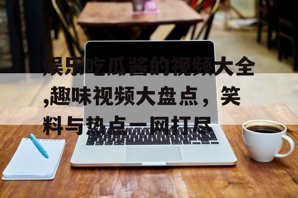 娱乐吃瓜酱的视频大全,趣味视频大盘点,笑料与热点一网打尽 娱乐吃瓜酱的视频大全,趣味视频大盘点,笑料与热点一网打尽