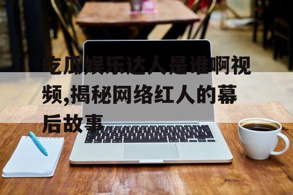 吃瓜娱乐达人是谁啊视频,揭秘网络红人的幕后故事 吃瓜娱乐达人是谁啊视频,揭秘网络红人的幕后故事