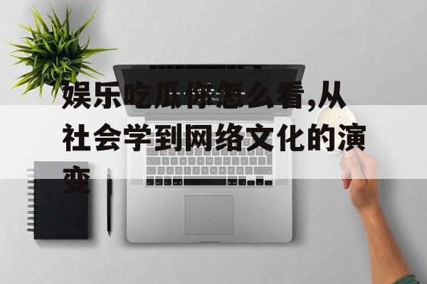 娱乐吃瓜你怎么看,从社会学到网络文化的演变 娱乐吃瓜你怎么看,从社会学到网络文化的演变
